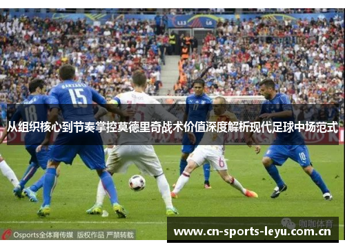 从组织核心到节奏掌控莫德里奇战术价值深度解析现代足球中场范式 从组织核心到节奏掌控莫德里奇战术价值深度解析现代足球中场范式